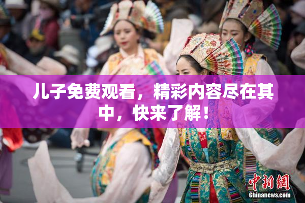 儿子免费观看，精彩内容尽在其中，快来了解！