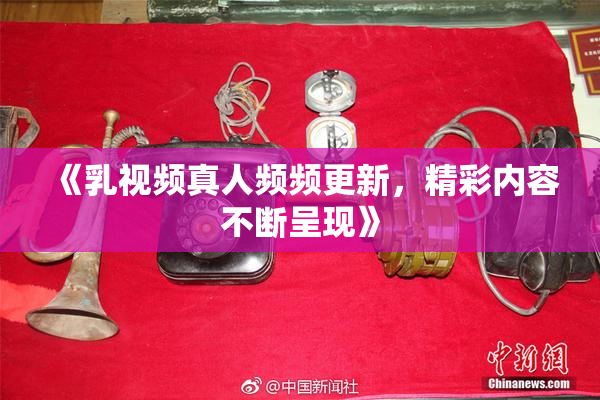 《乳视频真人频频更新，精彩内容不断呈现》