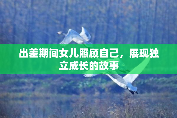 出差期间女儿照顾自己，展现独立成长的故事
