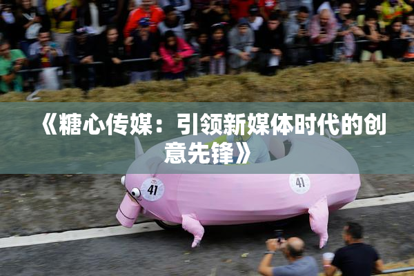 《糖心传媒：引领新媒体时代的创意先锋》