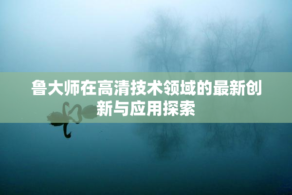 鲁大师在高清技术领域的最新创新与应用探索