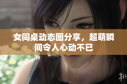 女同桌动态图分享，超萌瞬间令人心动不已
