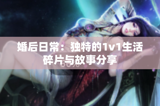 婚后日常：独特的1v1生活碎片与故事分享
