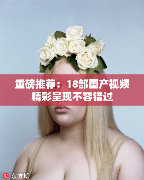 重磅推荐：18部国产视频精彩呈现不容错过