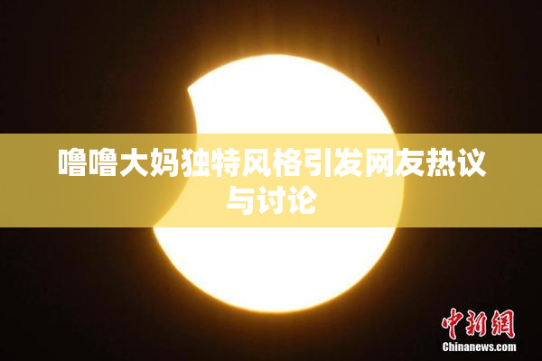噜噜大妈独特风格引发网友热议与讨论