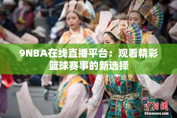 9NBA在线直播平台：观看精彩篮球赛事的新选择