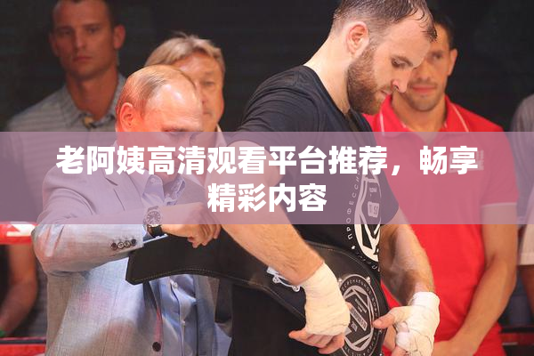 老阿姨高清观看平台推荐，畅享精彩内容