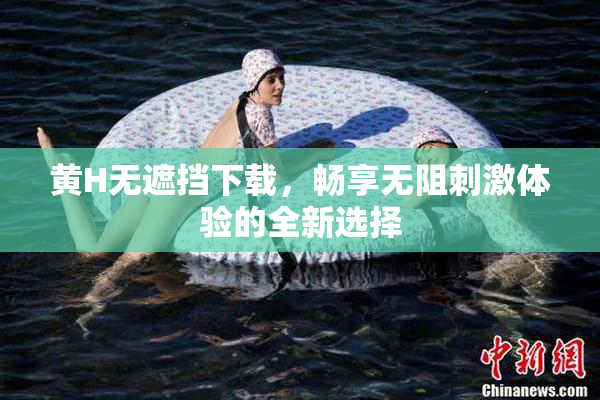 黄H无遮挡下载，畅享无阻刺激体验的全新选择