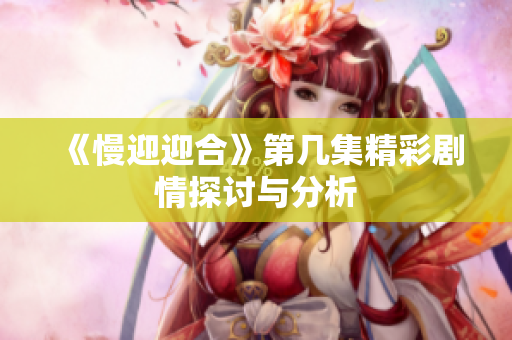 《慢迎迎合》第几集精彩剧情探讨与分析