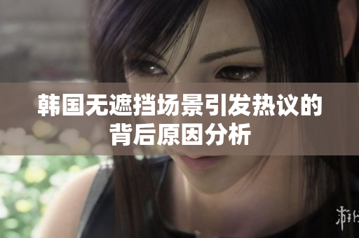 韩国无遮挡场景引发热议的背后原因分析