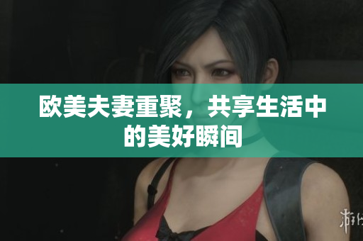 欧美夫妻重聚，共享生活中的美好瞬间