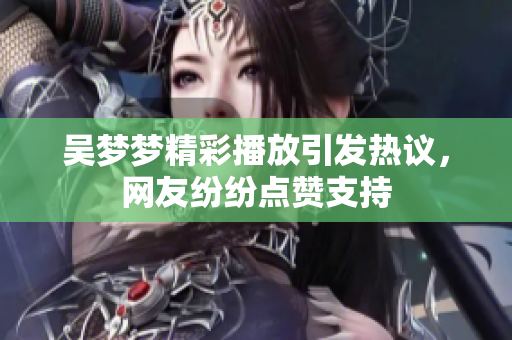 吴梦梦精彩播放引发热议，网友纷纷点赞支持