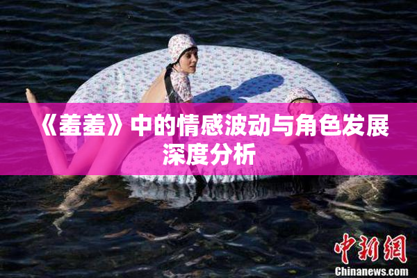 《羞羞》中的情感波动与角色发展深度分析