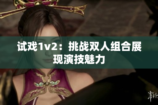 试戏1v2：挑战双人组合展现演技魅力