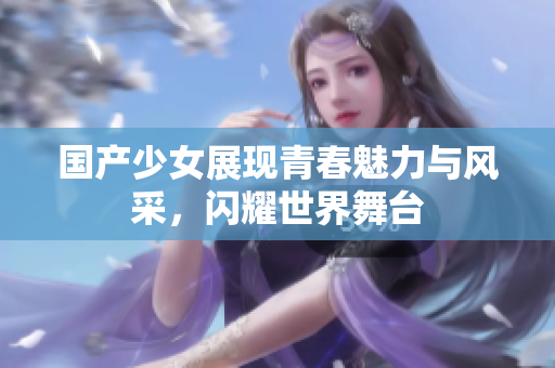 国产少女展现青春魅力与风采，闪耀世界舞台