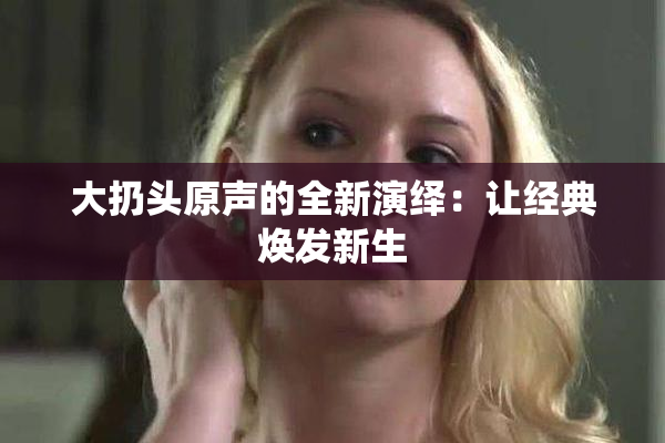 大扔头原声的全新演绎：让经典焕发新生