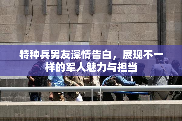 特种兵男友深情告白，展现不一样的军人魅力与担当