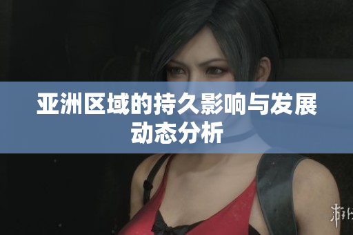 亚洲区域的持久影响与发展动态分析