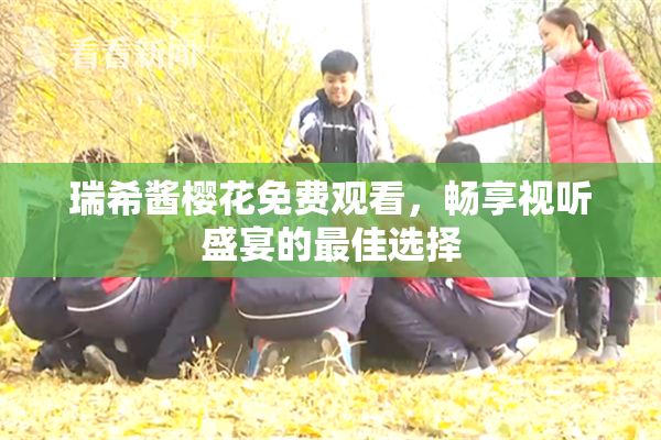 瑞希酱樱花免费观看，畅享视听盛宴的最佳选择
