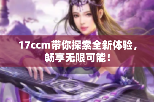 17ccm带你探索全新体验，畅享无限可能！