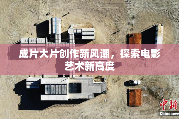 成片大片创作新风潮，探索电影艺术新高度