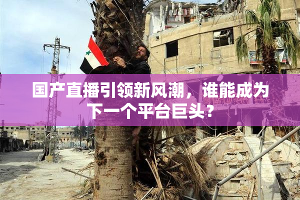 国产直播引领新风潮，谁能成为下一个平台巨头？