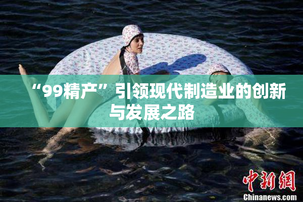 “99精产”引领现代制造业的创新与发展之路