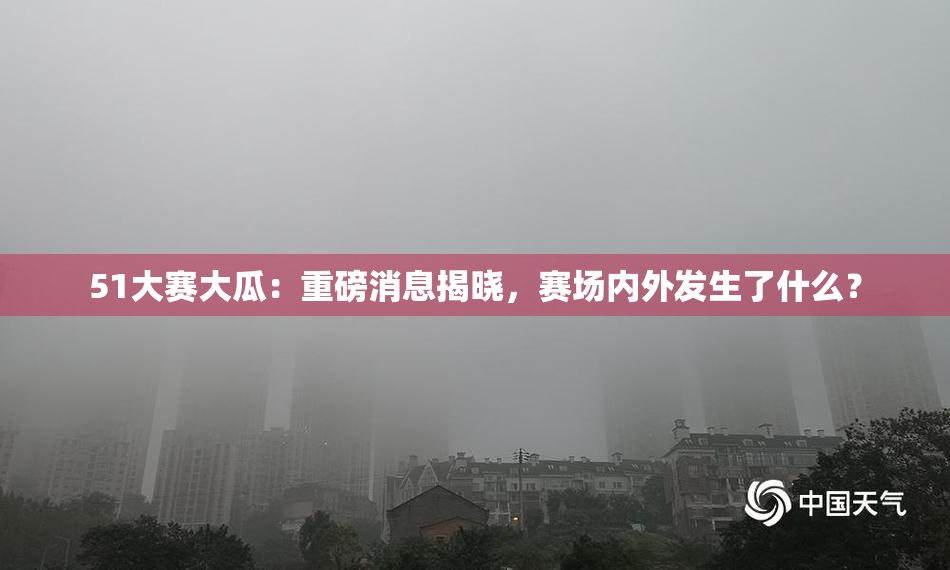 51大赛大瓜：重磅消息揭晓，赛场内外发生了什么？