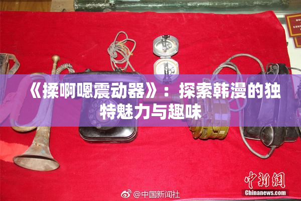 《揉啊嗯震动器》：探索韩漫的独特魅力与趣味