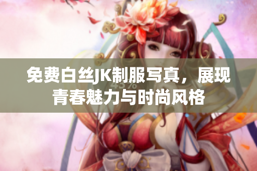 免费白丝JK制服写真，展现青春魅力与时尚风格