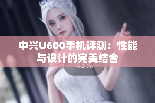 中兴U600手机评测：性能与设计的完美结合