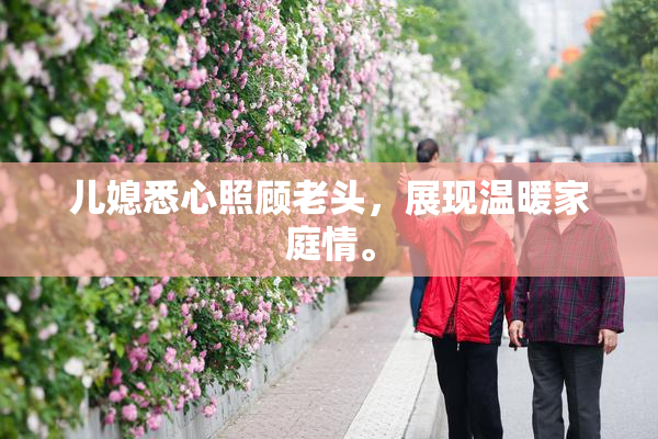 儿媳悉心照顾老头，展现温暖家庭情。