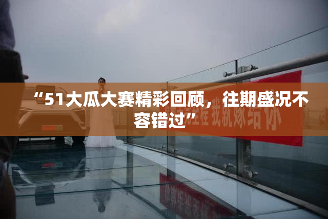 “51大瓜大赛精彩回顾，往期盛况不容错过”