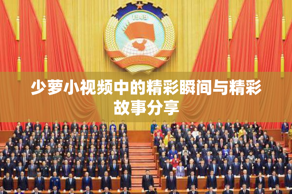 少萝小视频中的精彩瞬间与精彩故事分享