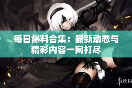 每日爆料合集：最新动态与精彩内容一网打尽