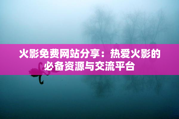 火影免费网站分享：热爱火影的必备资源与交流平台