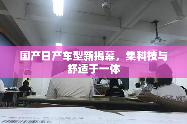 国产日产车型新揭幕，集科技与舒适于一体