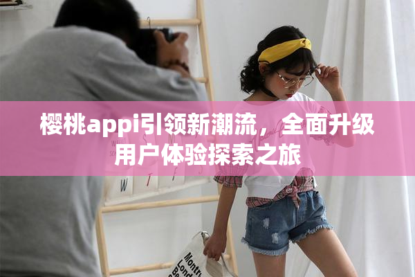 樱桃appi引领新潮流，全面升级用户体验探索之旅