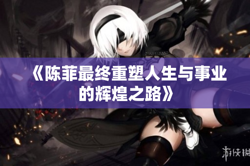 《陈菲最终重塑人生与事业的辉煌之路》