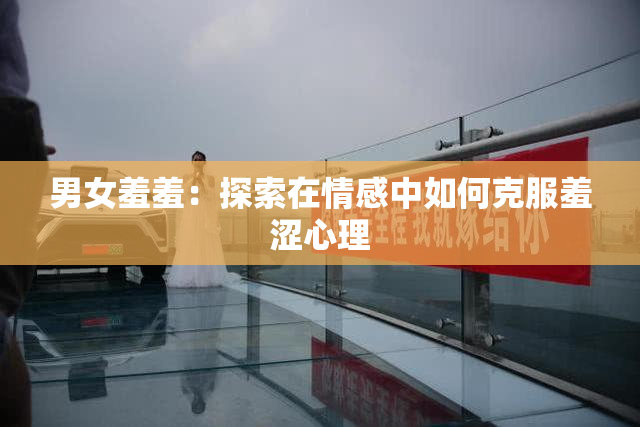 男女羞羞：探索在情感中如何克服羞涩心理