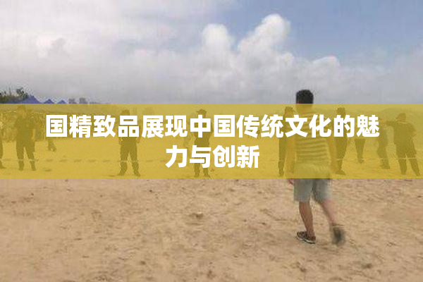 国精致品展现中国传统文化的魅力与创新