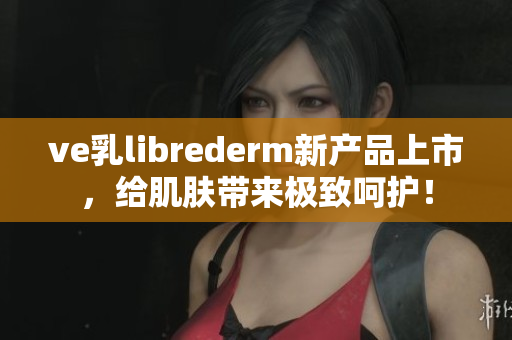 ve乳librederm新产品上市，给肌肤带来极致呵护！