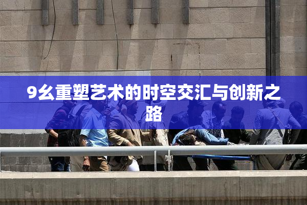 9幺重塑艺术的时空交汇与创新之路