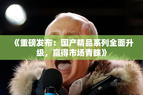 《重磅发布：国产精品系列全面升级，赢得市场青睐》