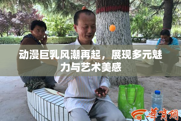 动漫巨乳风潮再起，展现多元魅力与艺术美感