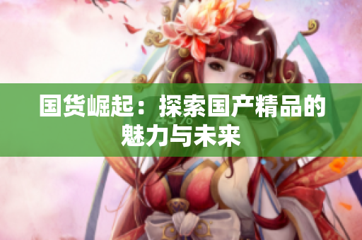 国货崛起：探索国产精品的魅力与未来