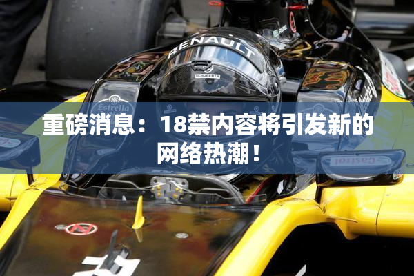 重磅消息：18禁内容将引发新的网络热潮！