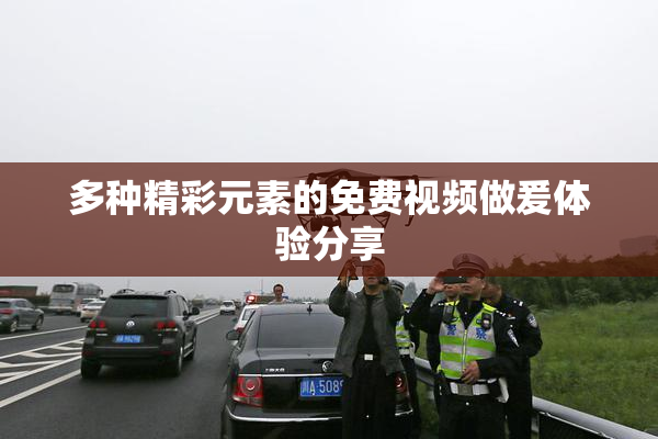 多种精彩元素的免费视频做爰体验分享