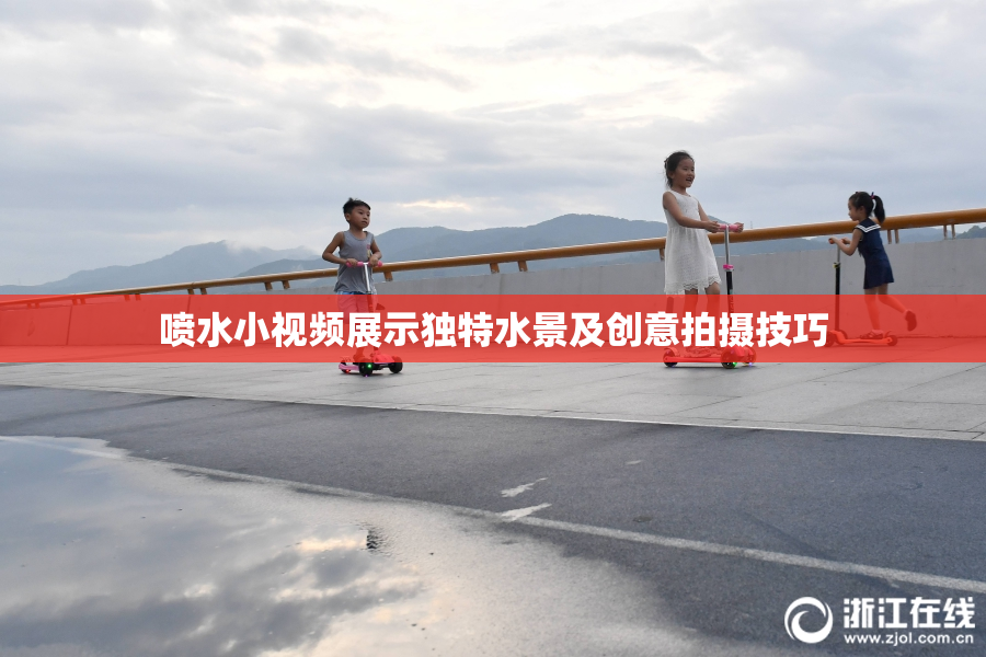 喷水小视频展示独特水景及创意拍摄技巧