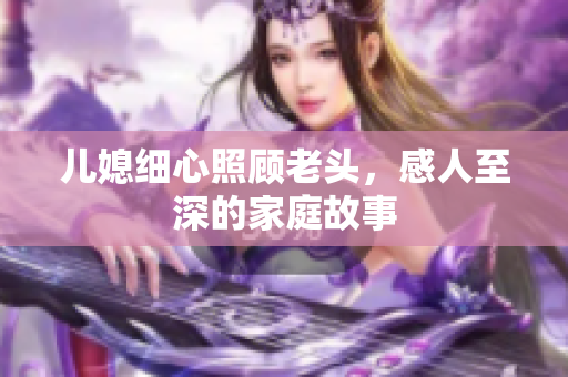 儿媳细心照顾老头，感人至深的家庭故事